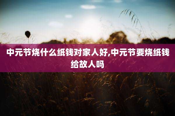 中元节烧什么纸钱对家人好,中元节要烧纸钱给故人吗