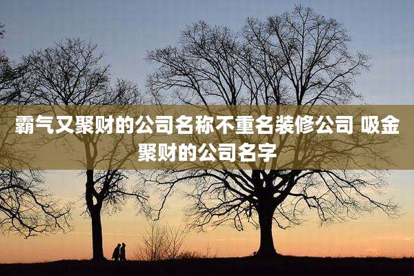 霸气又聚财的公司名称不重名装修公司 吸金聚财的公司名字