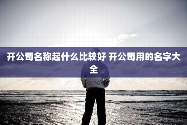 开公司名称起什么比较好 开公司用的名字大全