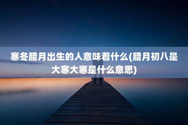 寒冬腊月出生的人意味着什么(腊月初八是大寒大寒是什么意思)