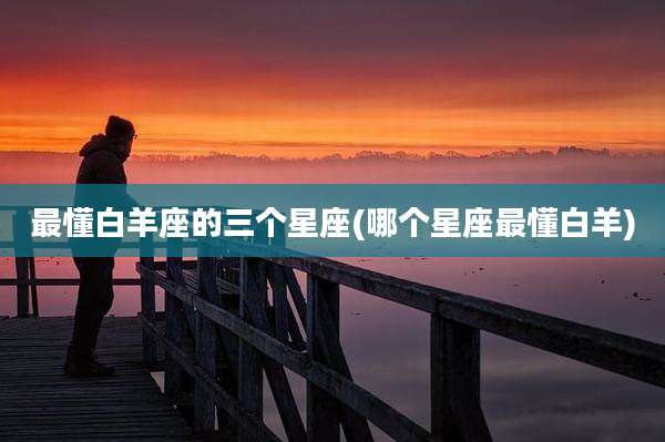 最懂白羊座的三个星座(哪个星座最懂白羊)