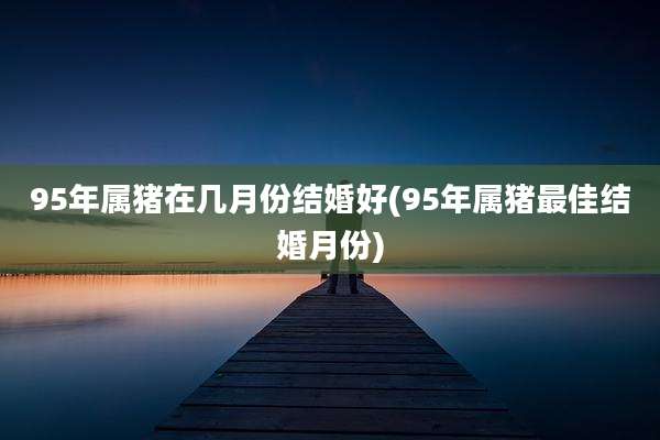 95年属猪在几月份结婚好(95年属猪最佳结婚月份)