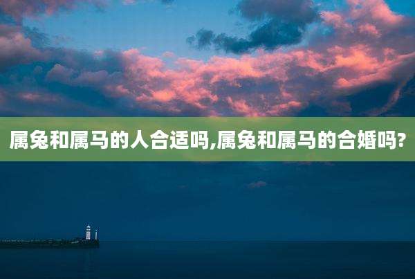 属兔和属马的人合适吗,属兔和属马的合婚吗?