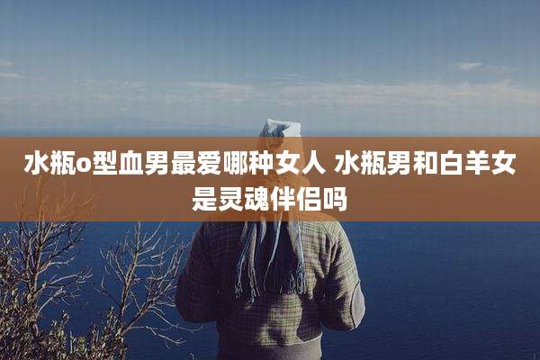 水瓶o型血男最爱哪种女人 水瓶男和白羊女是灵魂伴侣吗
