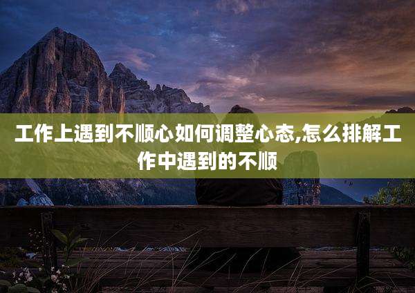 工作上遇到不顺心如何调整心态,怎么排解工作中遇到的不顺