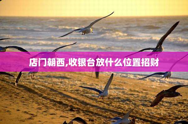店门朝西,收银台放什么位置招财