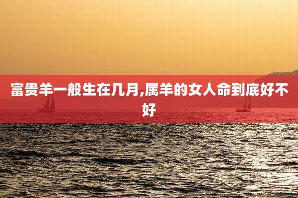 富贵羊一般生在几月,属羊的女人命到底好不好