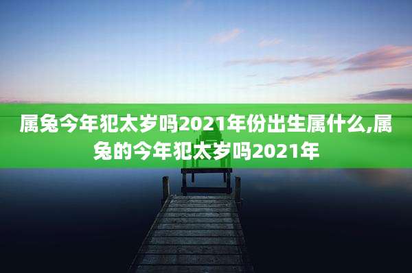 属兔今年犯太岁吗2021年份出生属什么,属兔的今年犯太岁吗2021年