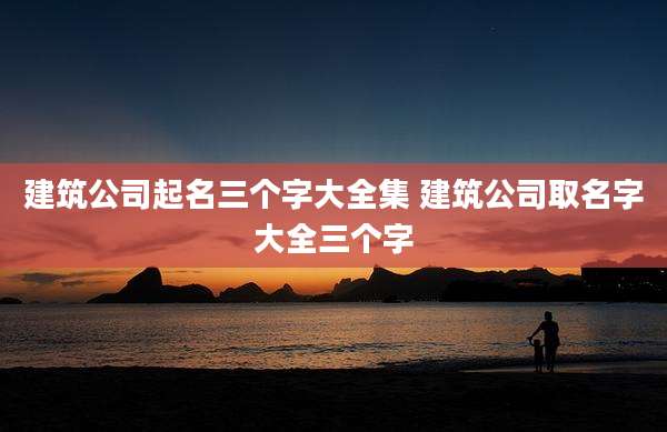 建筑公司起名三个字大全集 建筑公司取名字大全三个字