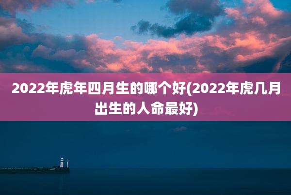 2022年虎年四月生的哪个好(2022年虎几月出生的人命最好)