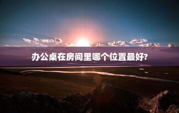 办公桌在房间里哪个位置最好?