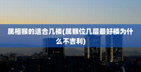 属相猴的适合几楼(属猴位几层最好楼为什么不吉利)