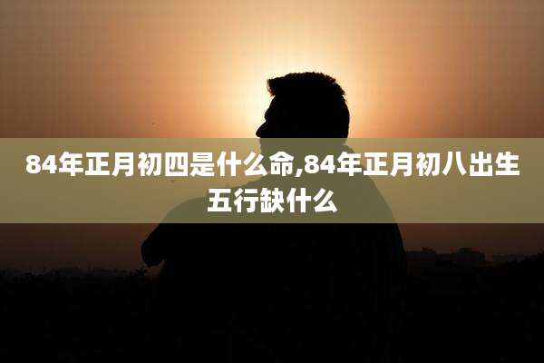 84年正月初四是什么命,84年正月初八出生五行缺什么