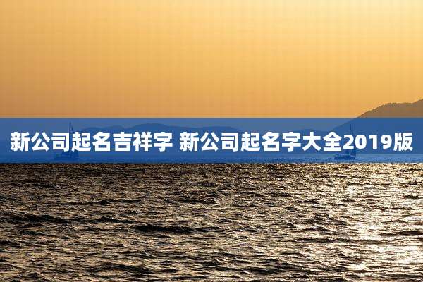 新公司起名吉祥字 新公司起名字大全2019版
