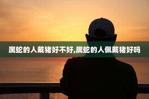 属蛇的人戴猪好不好,属蛇的人佩戴猪好吗