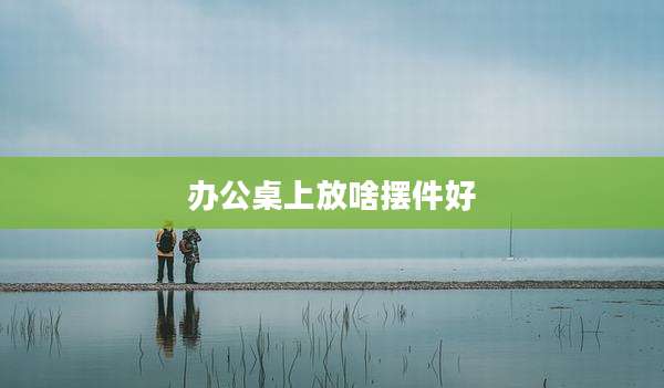办公桌上放啥摆件好