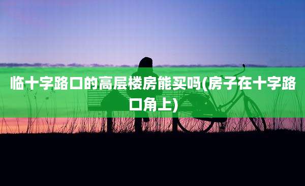 临十字路口的高层楼房能买吗(房子在十字路口角上)
