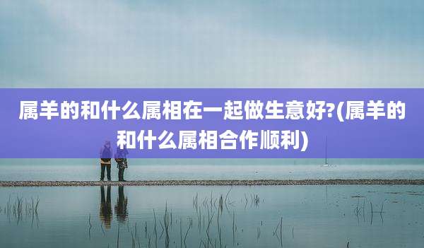 属羊的和什么属相在一起做生意好?(属羊的和什么属相合作顺利)