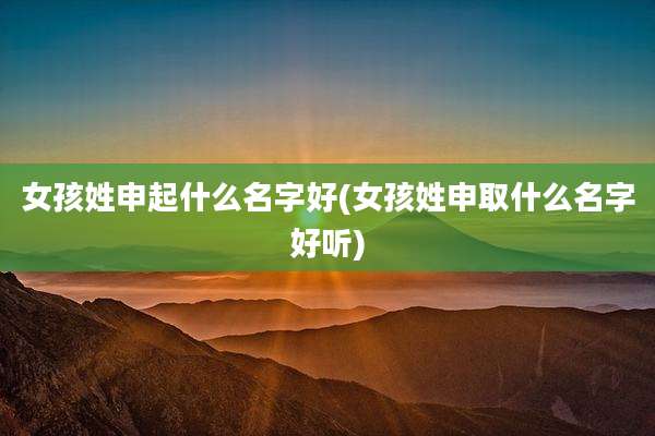 女孩姓申起什么名字好(女孩姓申取什么名字好听)