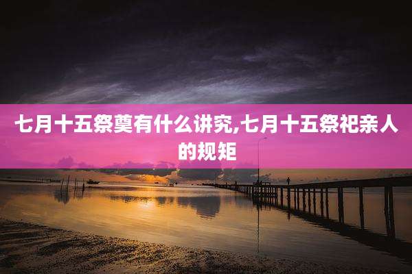 七月十五祭奠有什么讲究,七月十五祭祀亲人的规矩