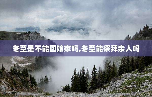 冬至是不能回娘家吗,冬至能祭拜亲人吗