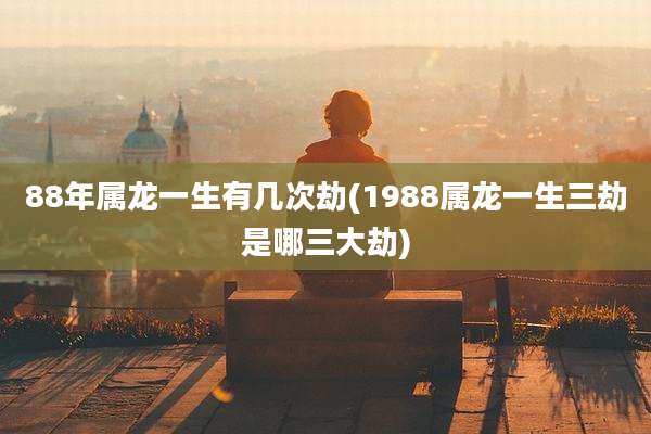 88年属龙一生有几次劫(1988属龙一生三劫是哪三大劫)