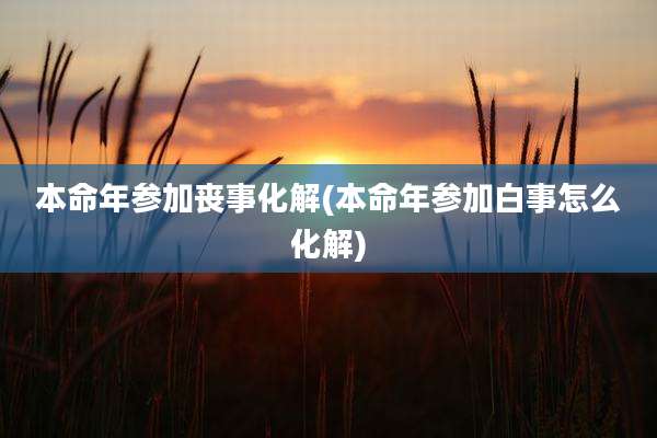 本命年参加丧事化解(本命年参加白事怎么化解)