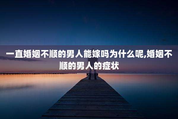 一直婚姻不顺的男人能嫁吗为什么呢,婚姻不顺的男人的症状