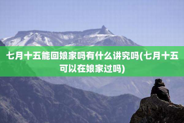 七月十五能回娘家吗有什么讲究吗(七月十五可以在娘家过吗)