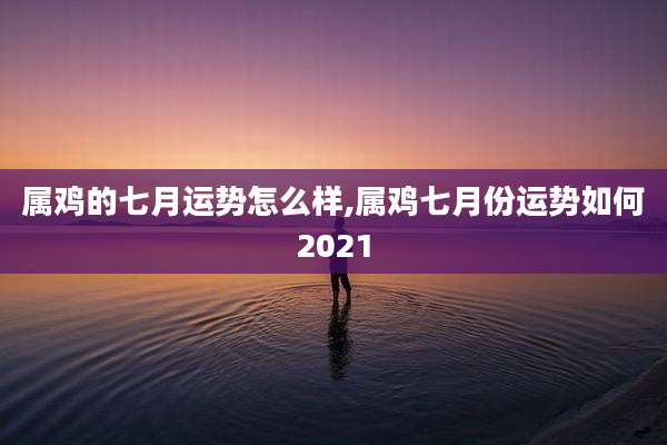 属鸡的七月运势怎么样,属鸡七月份运势如何2021