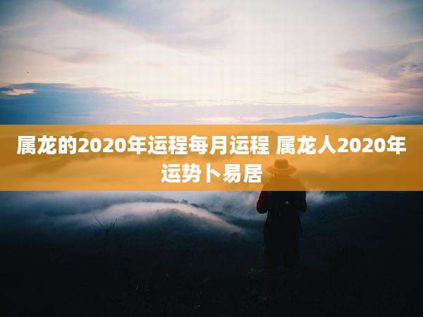 属龙的2020年运程每月运程 属龙人2020年运势卜易居