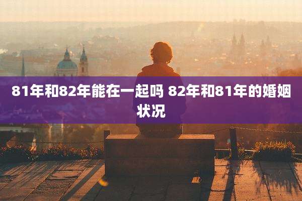 81年和82年能在一起吗 82年和81年的婚姻状况
