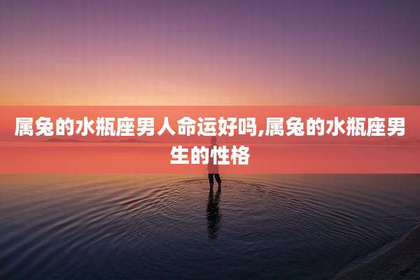 属兔的水瓶座男人命运好吗,属兔的水瓶座男生的性格
