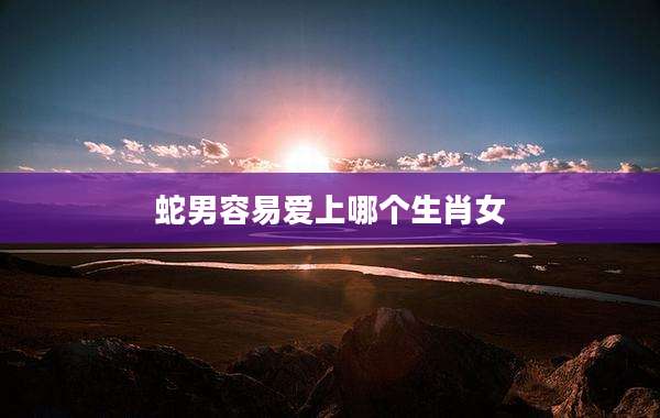 蛇男容易爱上哪个生肖女