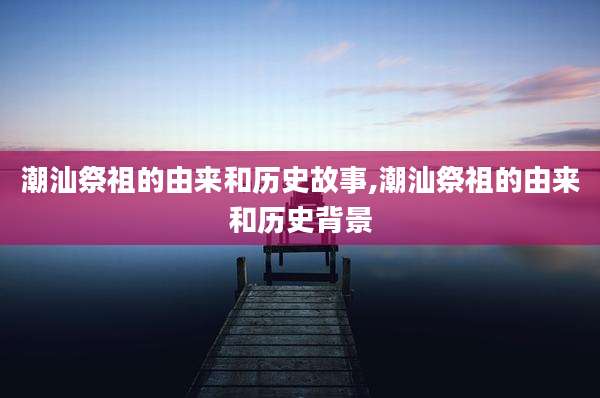 潮汕祭祖的由来和历史故事,潮汕祭祖的由来和历史背景