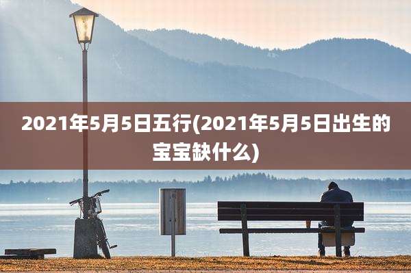 2021年5月5日五行(2021年5月5日出生的宝宝缺什么)