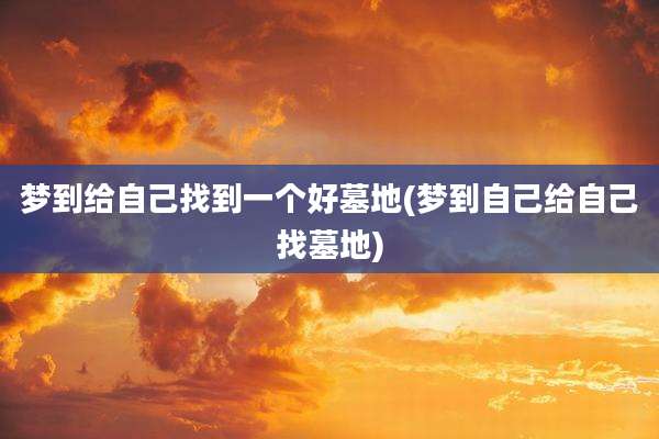 梦到给自己找到一个好墓地(梦到自己给自己找墓地)