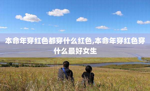 本命年穿红色都穿什么红色,本命年穿红色穿什么最好女生