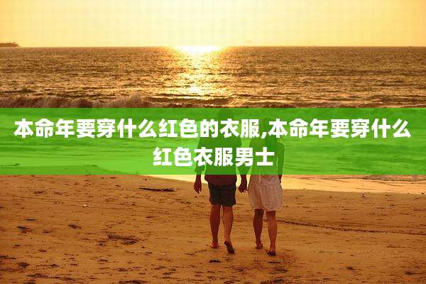 本命年要穿什么红色的衣服,本命年要穿什么红色衣服男士