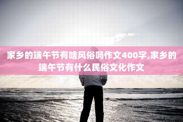 家乡的端午节有啥风俗吗作文400字,家乡的端午节有什么民俗文化作文