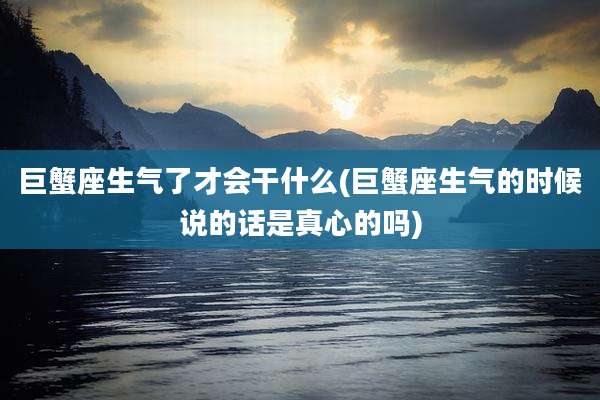 巨蟹座生气了才会干什么(巨蟹座生气的时候说的话是真心的吗)