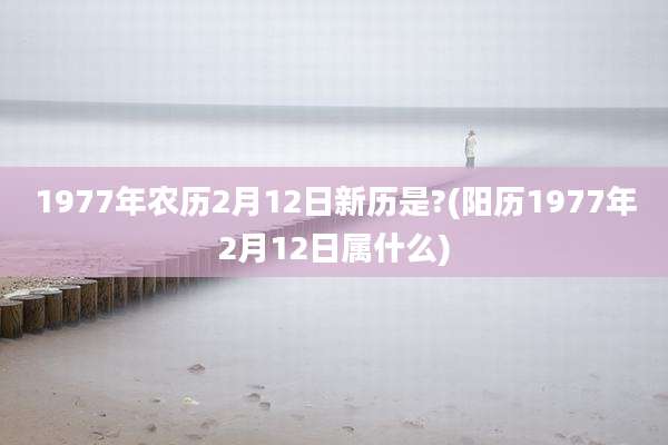 1977年农历2月12日新历是?(阳历1977年2月12日属什么)