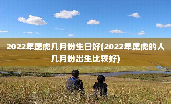 2022年属虎几月份生日好(2022年属虎的人几月份出生比较好)