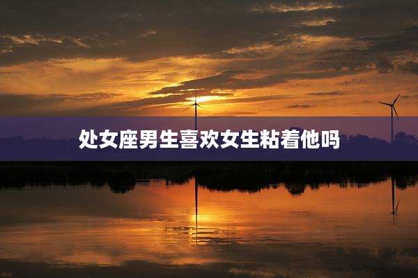 处女座男生喜欢女生粘着他吗