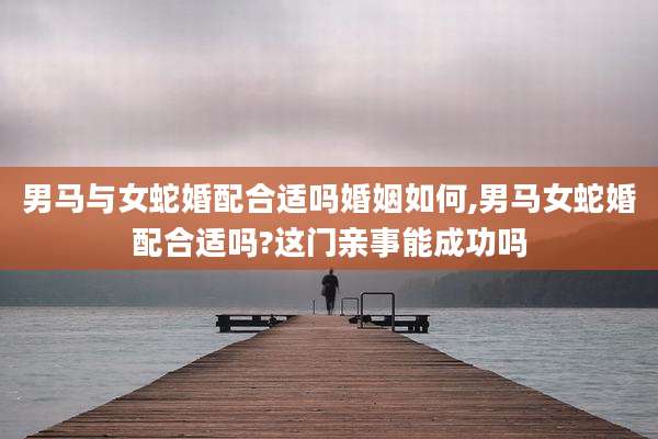 男马与女蛇婚配合适吗婚姻如何,男马女蛇婚配合适吗?这门亲事能成功吗