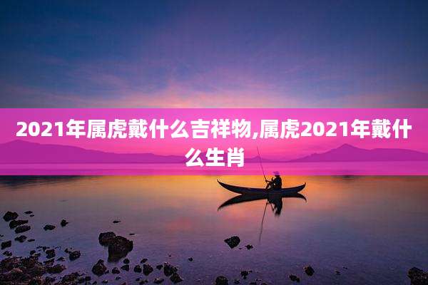 2021年属虎戴什么吉祥物,属虎2021年戴什么生肖