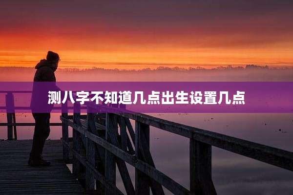 测八字不知道几点出生设置几点