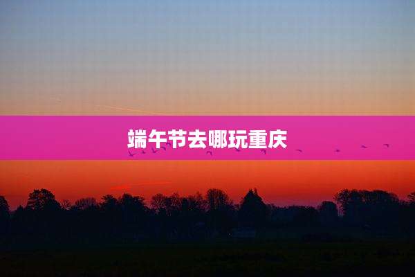 端午节去哪玩重庆