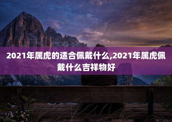 2021年属虎的适合佩戴什么,2021年属虎佩戴什么吉祥物好