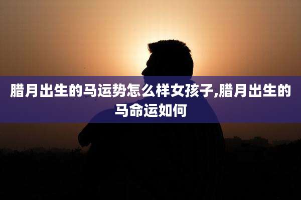 腊月出生的马运势怎么样女孩子,腊月出生的马命运如何